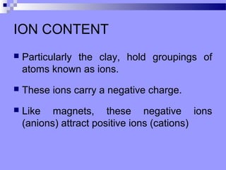 ION CONTENT
   Particularly the clay, hold groupings of
    atoms known as ions.
   These ions carry a negative charge.
   Like magnets, these negative ions
    (anions) attract positive ions (cations)
 