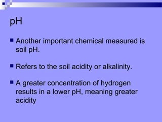 pH
   Another important chemical measured is
    soil pH.

   Refers to the soil acidity or alkalinity.

   A greater concentration of hydrogen
    results in a lower pH, meaning greater
    acidity
 