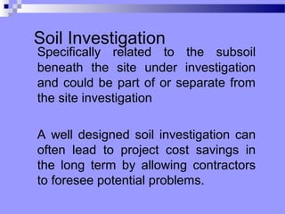 Soil Investigation
Specifically related to the subsoil
beneath the site under investigation
and could be part of or separate from
the site investigation

A well designed soil investigation can
often lead to project cost savings in
the long term by allowing contractors
to foresee potential problems.
 