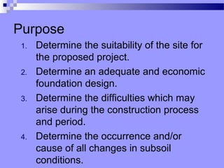 Purpose
 1.   Determine the suitability of the site for
      the proposed project.
 2.   Determine an adequate and economic
      foundation design.
 3.   Determine the difficulties which may
      arise during the construction process
      and period.
 4.   Determine the occurrence and/or
      cause of all changes in subsoil
      conditions.
 