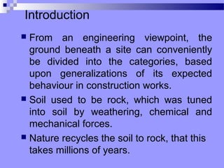 Introduction
 From an engineering viewpoint, the
  ground beneath a site can conveniently
  be divided into the categories, based
  upon generalizations of its expected
  behaviour in construction works.
 Soil used to be rock, which was tuned
  into soil by weathering, chemical and
  mechanical forces.
 Nature recycles the soil to rock, that this
  takes millions of years.
 