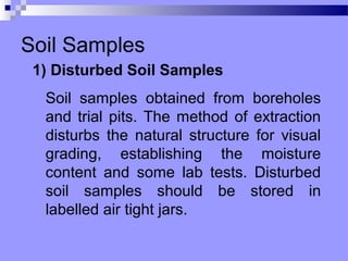 Soil Samples
 1) Disturbed Soil Samples
  Soil samples obtained from boreholes
  and trial pits. The method of extraction
  disturbs the natural structure for visual
  grading, establishing the moisture
  content and some lab tests. Disturbed
  soil samples should be stored in
  labelled air tight jars.
 