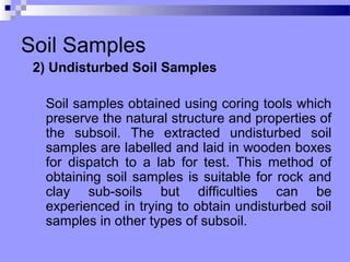 Soil Samples
 2) Undisturbed Soil Samples

  Soil samples obtained using coring tools which
  preserve the natural structure and properties of
  the subsoil. The extracted undisturbed soil
  samples are labelled and laid in wooden boxes
  for dispatch to a lab for test. This method of
  obtaining soil samples is suitable for rock and
  clay sub-soils but difficulties can be
  experienced in trying to obtain undisturbed soil
  samples in other types of subsoil.
 