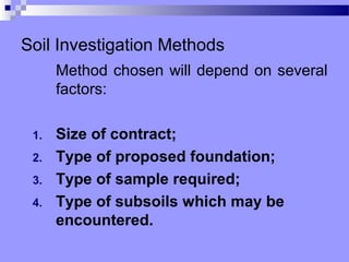 Soil Investigation Methods
      Method chosen will depend on several
      factors:

 1.   Size of contract;
 2.   Type of proposed foundation;
 3.   Type of sample required;
 4.   Type of subsoils which may be
      encountered.
 