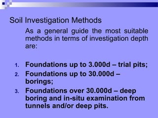 Soil Investigation Methods
      As a general guide the most suitable
      methods in terms of investigation depth
      are:

 1.   Foundations up to 3.000d – trial pits;
 2.   Foundations up to 30.000d –
      borings;
 3.   Foundations over 30.000d – deep
      boring and in-situ examination from
      tunnels and/or deep pits.
 