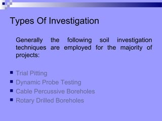 Types Of Investigation

    Generally the following soil investigation
    techniques are employed for the majority of
    projects:

   Trial Pitting
   Dynamic Probe Testing
   Cable Percussive Boreholes
   Rotary Drilled Boreholes
 