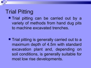 Trial Pitting
    Trial pitting can be carried out by a
     variety of methods from hand dug pits
     to machine excavated trenches.

    Trial pitting is generally carried out to a
     maximum depth of 4.5m with standard
     excavation plant and, depending on
     soil conditions, is generally suitable for
     most low rise developments.
 