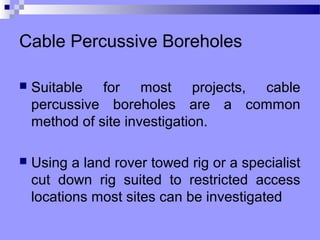 Cable Percussive Boreholes

   Suitable for most projects, cable
    percussive boreholes are a common
    method of site investigation.

   Using a land rover towed rig or a specialist
    cut down rig suited to restricted access
    locations most sites can be investigated
 