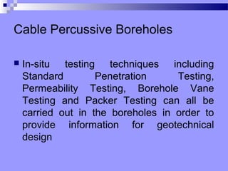Cable Percussive Boreholes

   In-situ testing techniques including
    Standard        Penetration     Testing,
    Permeability Testing, Borehole Vane
    Testing and Packer Testing can all be
    carried out in the boreholes in order to
    provide information for geotechnical
    design
 