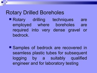 Rotary Drilled Boreholes
    Rotary    drilling techniques  are
     employed where boreholes are
     required into very dense gravel or
     bedrock.

    Samples of bedrock are recovered in
     seamless plastic tubes for subsequent
     logging by a suitably qualified
     engineer and for laboratory testing
 