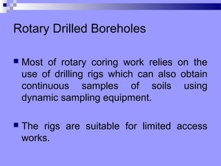 Rotary Drilled Boreholes

   Most of rotary coring work relies on the
    use of drilling rigs which can also obtain
    continuous samples of soils using
    dynamic sampling equipment.

   The rigs are suitable for limited access
    works.
 