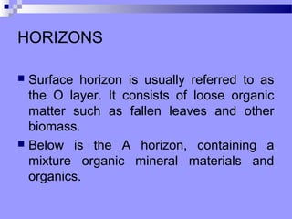 HORIZONS

 Surface horizon is usually referred to as
  the O layer. It consists of loose organic
  matter such as fallen leaves and other
  biomass.
 Below is the A horizon, containing a
  mixture organic mineral materials and
  organics.
 