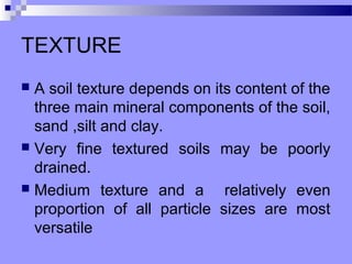 TEXTURE
 A soil texture depends on its content of the
  three main mineral components of the soil,
  sand ,silt and clay.
 Very fine textured soils may be poorly
  drained.
 Medium texture and a        relatively even
  proportion of all particle sizes are most
  versatile
 