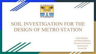 SOIL INVESTIGATION FOR THE
DESIGN OF METRO STATION
Submitted by -
Arif Mohd Siddiqui
Prashant Srivastava
Javed Ansari
Anand Pal
 