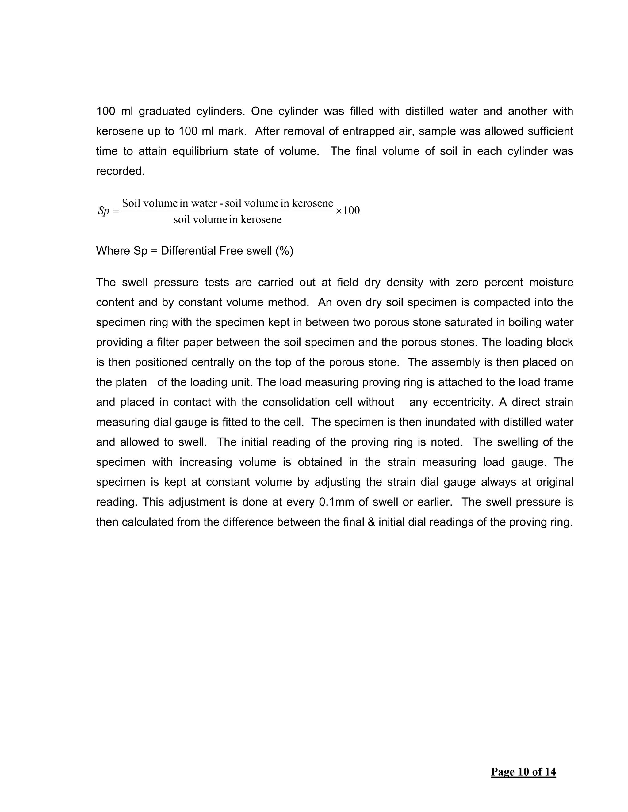 Page 10 of 14
100 ml graduated cylinders. One cylinder was filled with distilled water and another with
kerosene up to 100 ml mark. After removal of entrapped air, sample was allowed sufficient
time to attain equilibrium state of volume. The final volume of soil in each cylinder was
recorded.
100
keroseneinvolumesoil
keroseneinvolumesoil-in watervolumeSoil
×=Sp
Where Sp = Differential Free swell (%)
The swell pressure tests are carried out at field dry density with zero percent moisture
content and by constant volume method. An oven dry soil specimen is compacted into the
specimen ring with the specimen kept in between two porous stone saturated in boiling water
providing a filter paper between the soil specimen and the porous stones. The loading block
is then positioned centrally on the top of the porous stone. The assembly is then placed on
the platen of the loading unit. The load measuring proving ring is attached to the load frame
and placed in contact with the consolidation cell without any eccentricity. A direct strain
measuring dial gauge is fitted to the cell. The specimen is then inundated with distilled water
and allowed to swell. The initial reading of the proving ring is noted. The swelling of the
specimen with increasing volume is obtained in the strain measuring load gauge. The
specimen is kept at constant volume by adjusting the strain dial gauge always at original
reading. This adjustment is done at every 0.1mm of swell or earlier. The swell pressure is
then calculated from the difference between the final & initial dial readings of the proving ring.
 