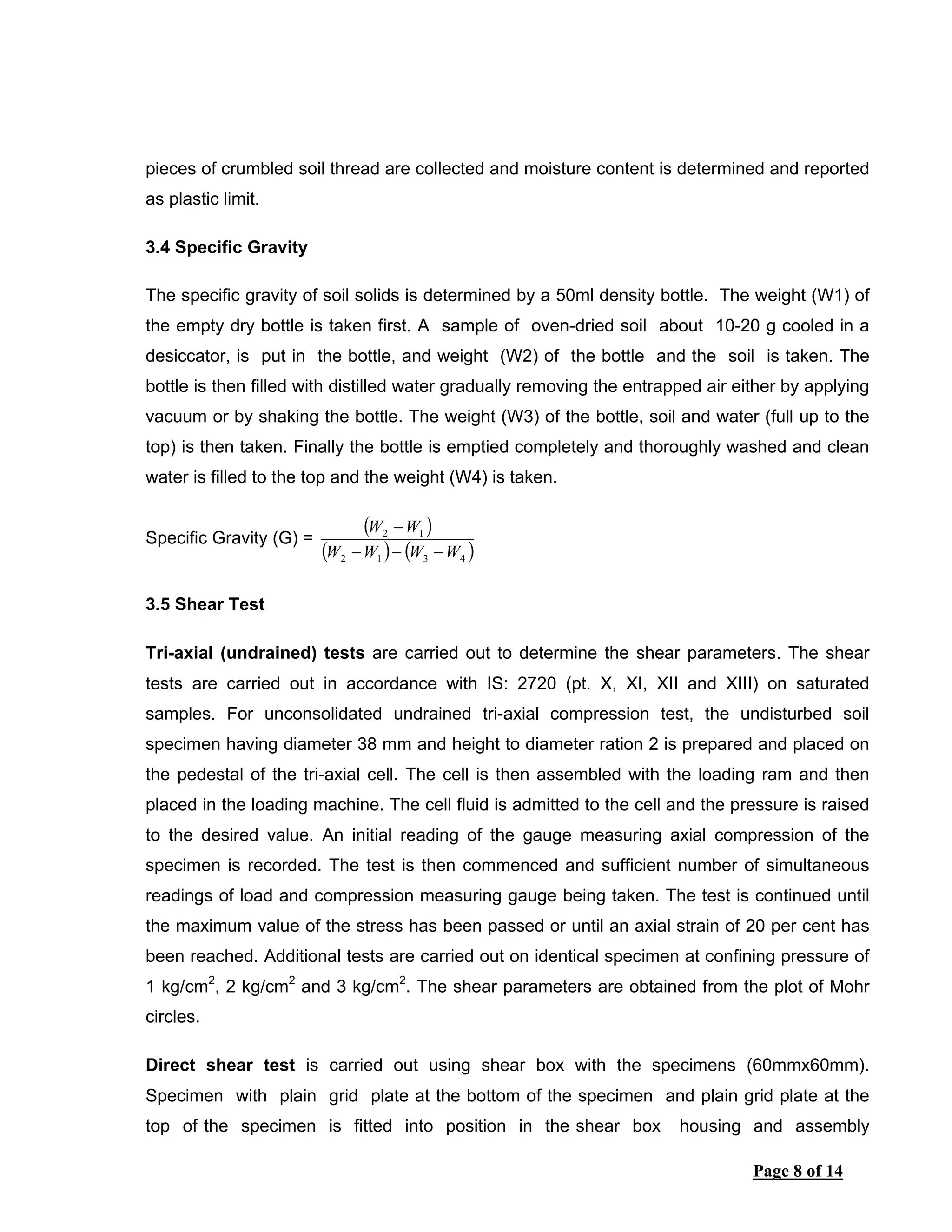 Page 8 of 14
pieces of crumbled soil thread are collected and moisture content is determined and reported
as plastic limit.
3.4 Specific Gravity
The specific gravity of soil solids is determined by a 50ml density bottle. The weight (W1) of
the empty dry bottle is taken first. A sample of oven-dried soil about 10-20 g cooled in a
desiccator, is put in the bottle, and weight (W2) of the bottle and the soil is taken. The
bottle is then filled with distilled water gradually removing the entrapped air either by applying
vacuum or by shaking the bottle. The weight (W3) of the bottle, soil and water (full up to the
top) is then taken. Finally the bottle is emptied completely and thoroughly washed and clean
water is filled to the top and the weight (W4) is taken.
Specific Gravity (G) =
( )
( ) ( )4312
12
WWWW
WW
−−−
−
3.5 Shear Test
Tri-axial (undrained) tests are carried out to determine the shear parameters. The shear
tests are carried out in accordance with IS: 2720 (pt. X, XI, XII and XIII) on saturated
samples. For unconsolidated undrained tri-axial compression test, the undisturbed soil
specimen having diameter 38 mm and height to diameter ration 2 is prepared and placed on
the pedestal of the tri-axial cell. The cell is then assembled with the loading ram and then
placed in the loading machine. The cell fluid is admitted to the cell and the pressure is raised
to the desired value. An initial reading of the gauge measuring axial compression of the
specimen is recorded. The test is then commenced and sufficient number of simultaneous
readings of load and compression measuring gauge being taken. The test is continued until
the maximum value of the stress has been passed or until an axial strain of 20 per cent has
been reached. Additional tests are carried out on identical specimen at confining pressure of
1 kg/cm2
, 2 kg/cm2
and 3 kg/cm2
. The shear parameters are obtained from the plot of Mohr
circles.
Direct shear test is carried out using shear box with the specimens (60mmx60mm).
Specimen with plain grid plate at the bottom of the specimen and plain grid plate at the
top of the specimen is fitted into position in the shear box housing and assembly
 