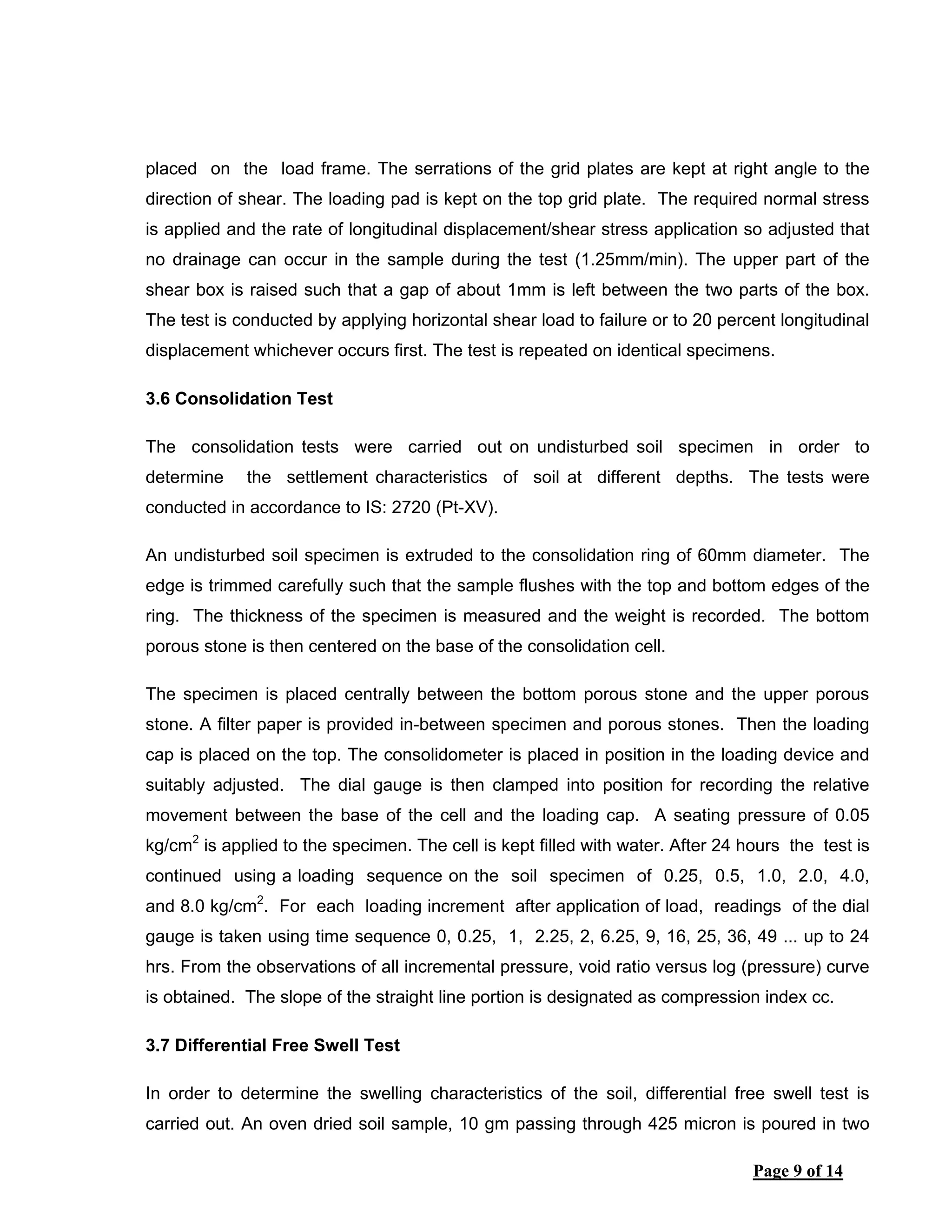 Page 9 of 14
placed on the load frame. The serrations of the grid plates are kept at right angle to the
direction of shear. The loading pad is kept on the top grid plate. The required normal stress
is applied and the rate of longitudinal displacement/shear stress application so adjusted that
no drainage can occur in the sample during the test (1.25mm/min). The upper part of the
shear box is raised such that a gap of about 1mm is left between the two parts of the box.
The test is conducted by applying horizontal shear load to failure or to 20 percent longitudinal
displacement whichever occurs first. The test is repeated on identical specimens.
3.6 Consolidation Test
The consolidation tests were carried out on undisturbed soil specimen in order to
determine the settlement characteristics of soil at different depths. The tests were
conducted in accordance to IS: 2720 (Pt-XV).
An undisturbed soil specimen is extruded to the consolidation ring of 60mm diameter. The
edge is trimmed carefully such that the sample flushes with the top and bottom edges of the
ring. The thickness of the specimen is measured and the weight is recorded. The bottom
porous stone is then centered on the base of the consolidation cell.
The specimen is placed centrally between the bottom porous stone and the upper porous
stone. A filter paper is provided in-between specimen and porous stones. Then the loading
cap is placed on the top. The consolidometer is placed in position in the loading device and
suitably adjusted. The dial gauge is then clamped into position for recording the relative
movement between the base of the cell and the loading cap. A seating pressure of 0.05
kg/cm2
is applied to the specimen. The cell is kept filled with water. After 24 hours the test is
continued using a loading sequence on the soil specimen of 0.25, 0.5, 1.0, 2.0, 4.0,
and 8.0 kg/cm2
. For each loading increment after application of load, readings of the dial
gauge is taken using time sequence 0, 0.25, 1, 2.25, 2, 6.25, 9, 16, 25, 36, 49 ... up to 24
hrs. From the observations of all incremental pressure, void ratio versus log (pressure) curve
is obtained. The slope of the straight line portion is designated as compression index cc.
3.7 Differential Free Swell Test
In order to determine the swelling characteristics of the soil, differential free swell test is
carried out. An oven dried soil sample, 10 gm passing through 425 micron is poured in two
 