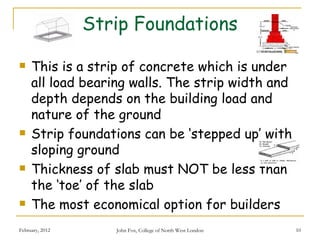 Strip Foundations

    This is a strip of concrete which is under
     all load bearing walls. The strip width and
     depth depends on the building load and
     nature of the ground
    Strip foundations can be ‘stepped up’ with
     sloping ground
    Thickness of slab must NOT be less than
     the ‘toe’ of the slab
    The most economical option for builders
February, 2012      John Fox, College of North West London   10
 