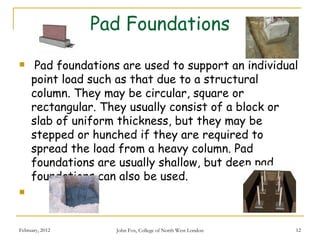 Pad Foundations
     Pad foundations are used to support an individual
     point load such as that due to a structural
     column. They may be circular, square or
     rectangular. They usually consist of a block or
     slab of uniform thickness, but they may be
     stepped or hunched if they are required to
     spread the load from a heavy column. Pad
     foundations are usually shallow, but deep pad
     foundations can also be used.
     


February, 2012      John Fox, College of North West London   12
 