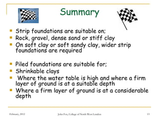 Summary
    Strip foundations are suitable on;
    Rock, gravel, dense sand or stiff clay
    On soft clay or soft sandy clay, wider strip
     foundations are required

    Piled foundations are suitable for;
    Shrinkable clays
     Where the water table is high and where a firm
     layer of ground is at a suitable depth
    Where a firm layer of ground is at a considerable
     depth

February, 2012       John Fox, College of North West London   13
 