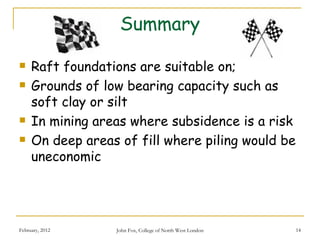 Summary

    Raft foundations are suitable on;
    Grounds of low bearing capacity such as
     soft clay or silt
    In mining areas where subsidence is a risk
    On deep areas of fill where piling would be
     uneconomic




February, 2012    John Fox, College of North West London   14
 