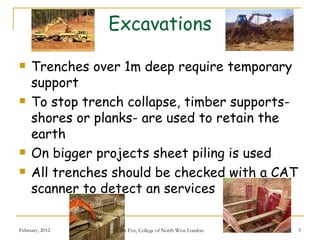 Excavations

    Trenches over 1m deep require temporary
     support
    To stop trench collapse, timber supports-
     shores or planks- are used to retain the
     earth
    On bigger projects sheet piling is used
    All trenches should be checked with a CAT
     scanner to detect an services

February, 2012    John Fox, College of North West London   5
 