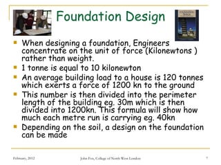 Foundation Design
    When designing a foundation, Engineers
     concentrate on the unit of force (Kilonewtons )
     rather than weight.
    1 tonne is equal to 10 kilonewton
    An average building load to a house is 120 tonnes
     which exerts a force of 1200 kn to the ground
    This number is then divided into the perimeter
     length of the building eg. 30m which is then
     divided into 1200kn. This formula will show how
     much each metre run is carrying eg. 40kn
    Depending on the soil, a design on the foundation
     can be made

February, 2012      John Fox, College of North West London   7
 