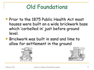 Old Foundations

    Prior to the 1875 Public Health Act most
     houses were built on a wide brickwork base
     which ‘corbelled in’ just before ground
     level.
    Brickwork was built in sand and lime to
     allow for settlement in the ground




February, 2012     John Fox, College of North West London   8
 