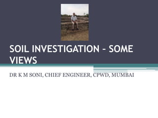 SOIL INVESTIGATION – SOME
VIEWS
DR K M SONI, CHIEF ENGINEER, CPWD, MUMBAI
 