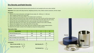 Dry Density and Bulk Density
Purpose: To determine the bulk density and dry density of a soil sample by the core cutter method.
Apparatus: Core cutter with dolly, Rammer, Weighing machine, Oven, Water content containers, Vernier caliper
Procedure:
1. Measure the internal diameter and height of core cutter. (D = 100 mm, H = 130 mm)
2. Take a weight of empty core cutter (M1).
3. Clear and level the area about 300 sq. mm where test is carried out.
4. Place a dolly over the top of core cutter and press the core cutter into the soil by using rammer.
5. Stop the process of pressing when about 15 mm of the dolly protrudes above the soil surface.
6. Remove the soil surrounding to the core cutter and take core cutter out of ground.
7. Remove the dolly from core cutter. Trim top and bottom surface of core cutter carefully.
8. Measure the weight of core cutter filled with soil mass (M2).
9. Remove soil sample from core cutter, take some sample for water content determination.
10. Determine the water content of soil sample by using oven drying method.
Observation Table:
Observation 1 2 3
Internal Diameter (mm) 100 100 100
Height (mm) 130 130 130
Mass of empty core cutter (M1)
Mass of core cutter with soil (M2)
Calculation:
Mass of wet soil (M) = M2 - M1
Volume of Cutter (V) = _________
πd2 .H
4
Bulk Density (ϒ) = _________
V
M
Dry Density (ϒd) = _________
1 + w
ϒ
Core Cutter
Dolly
Rammer
 