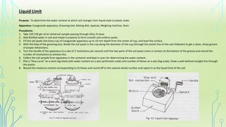 Liquid Limit
Purpose: To determine the water content at which soil changes from liquid state to plastic state.
Apparatus: Casagrande apparatus, Grooving tool, Mixing dish, Spatula, Weighing machine, Oven
Procedures:
1. Take 120-150 gm of air-dried soil sample passing through 425µ IS sieve.
2. Add distilled water in soil and mixed it properly to form smooth and uniform paste.
3. Fill the soil paste into brass cup of Casagrande apparatus up to 10 mm depth from the center of cup, and level the surface.
4. With the help of the grooving tool, divide the soil paste in the cup along the diameter of the cup (through the center line of the cam follower) to get a clean, sharp groove
of proper dimensions.
5. Turn the handle of the apparatus at a rate of 2 revolutions per second until the two parts of the soil paste come in contact at the bottom of the groove and record the
number of revolutions to achieve this.
6. Collect the soil sample from apparatus in the container and kept in oven for determining the water content.
7. Plot a "flow curve" on a semi-log sheet with water content on y-axis (arithmetic scale) and number of blows on x-axis (log scale). Draw a well-defined straight line through
the points.
8. Record the moisture content corresponding to 25 blows and round off to the nearest whole number and report it as the liquid limit of the soil.
 