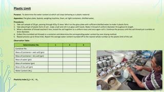 Plastic Limit
Purpose: To determine the water content at which soil stops behaving as a plastic material.
Apparatus: Flat glass plate, Spatula, weighing machine, Oven, air tight containers, distilled water,
Procedures:
1. Take soil sample of 20 gm, passing through 425µ IS sieve. Mix it on the glass plate with sufficient distilled water to make it plastic form.
2. Take about 8 gm of plastic form of soil , make a ball and roll it on glass with hands. Make it thread of uniform diameter throughout its length.
3. When a diameter of thread reached 3 mm, kneed the soil together to a uniform mass and once again roll it. Continue the process until the soil thread just crumbles at
3mm diameter.
4. Collect the crumbled soil threads in a container and determine the corresponding water content by oven drying method.
5. Repeat process up to three trials. Report the average water content rounded off to the nearest whole number as the plastic limit of the soil.
Determination No. 1 2 3
Container No.
Mass of [container + wet soil] (gm)
Mass of [container + dry soil] (gm)
Mass of water (gm)
Mass of container (gm)
Mass of dry soil (gm)
Water Content (WP)
Observation Table:
Plasticity Index (IP) = WL - WP
 
