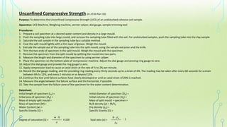 Unconfined Compressive Strength (IS 2720 Part 10)
Purpose: To determine the Unconfined Compressive Strength (UCS) of an undisturbed cohesive soil sample.
Apparatus: UCS Machine, Weighing machine, vernier caliper, dial gauge, sample trimming tool
Procedures:
1. Prepare a soil specimen at a desired water content and density in a large mould.
2. Push the sampling tube into large mould, and remove the sampling tube filled with the soil. For undisturbed samples, push the sampling tube into the clay sample.
3. Saturate the soil sample in the sampling tube by a suitable method.
4. Coat the split mould lightly with a thin layer of grease. Weigh the mould.
5. Extrude the sample out of the sampling tube into the split mould, using the sample extractor and the knife.
6. Trim the two ends of specimen in the split mould. Weigh the mould with the specimen.
7. Remove the specimen from the split mould by splitting the mould into two parts.
8. Measure the length and diameter of the specimen by using vernier caliper.
9. Place the specimen on the bottom plate of compression machine. Adjust the dial gauge and proving-ring gauge to zero.
10. Adjust the dial gauge and provide the ring gauge to zero.
11. Apply compression load to cause an axial strain at the rate of ½ to 2% per minute.
12. Record the dial gauge reading, and the providing ring reading every thirty seconds up to a strain of 6%. The reading may be taken after every 60 seconds for a strain
between 6% to 12%, and every 2 minutes or so beyond 12%.
13. Continue the test until failure surfaces have clearly developed or until an axial strain of 20% is reached.
14. Measure the angle between the failure surface and the horizontal, if possible.
15. Take the sample from the failure zone of the specimen for the water content determination.
Datasheet:
Initial length of specimen (L0) =
Initial area of specimen (A0) =
Mass of empty split mould =
Mass of specimen (M) =
Water Content (w) =
Specific Gravity (G) =
Initial diameter of specimen (D0) =
Initial volume of specimen (V0) =
Mass of split mould + specimen =
Bulk density (ρ) = M/V0
Dry density (ρ𝑑) =
Specific Gravity (G) =
Degree of saturation (S) = Void ratio (e) = _______
_______
w . G
- 1
G . 𝜌𝑤
X 100
e 𝜌𝑑
 