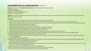 Consolidation Test on Undisturbed Soil (IS 2720 Part 15)
Purpose: To determine the consolidation characteristics of an undisturbed cohesive soil, including:
Compression Index (Cc)
Coefficient of Consolidation (Cv)
Coefficient of Volume Compressibility (Mv)
Coefficient of Compressibility (av)
Apparatus: Consolidation apparatus (oedometer) with loading device, Consolidation rings, Porous stones, Weighing machine, soil trimming tool, Water reservoir, Dial
gauge, water content can, oven
Procedures:
1. Clean and dry the meta ring. Measure its diameter and height. Take the mass of the empty ring.
2. Press the ring into the soil sample contained in a large container at the desired density and the water content. The ring is to be pressed with hands.
3. Remove the soil around the ring. The soil specimen should project about 10 mm on either side of the ring. Any voids in the specimen due to the removal of large size
particles should be filled back by pressing the soil lightly.
4. Trim the specimen flush with the top and bottom of the ring.
5. Remove any soil particles sticking to the outside of the ring. Weigh the ring with the specimen.
6. Take a small quantity of soil removed during trimming for the water content determination.
7. Saturate the porous stones by boiling them in distilled water for about 15 minutes.
8. Assemble the oedometer. Place he bottom porous stones, bottom filter paper, specimen, top filter and top porous stone.
9. Position the loading block centrally on the top porous stone. Mount the mould assembly on loading frame. Centre it such that the load applied is axial.
10. Set the dial gauge in position. Allow sufficient margin for the swelling of the soil.
11. Connect the mould assembly to the water reservoir having the water level at about the same level as the soil specimen. Allow the water to flow into the specimen
till it is fully saturated.
12. Take the initial reading of the dial gauge.
13. Apply an initial setting load to give a pressure of 5 kN/m2 (2.5 kN/m2 for very soft soils) to the assembly so that there is no swelling. Allow the setting load to stand
till there is no change in the dial gauge reading or for 24 hours.
14. Take a final gauge reading under the initial setting load.
15. Apply the first load increment to apply a pressure of 10 kN/m2, and start the stop watch. Record the dial gauge readings at 0, 0.25, 1.0, 2.25, 4.0, 6.25, 9.0, 12.25, 16,
20.25, 25, 36, 49, 60, 120, 240, 1440 (24 hrs) minutes.
16. Repeat the process for each load increment. (25, 50, 100, 200, 400, 800 kN)
17. After reaching the maximum load, unload the specimen in stages and record rebound readings.
18. Determine the moisture content after completion of the test by oven drying method.
 
