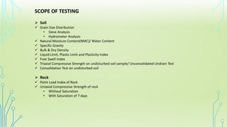 SCOPE OF TESTING
➢ Soil
✓ Grain Size Distribution
• Sieve Analysis
• Hydrometer Analysis
✓ Natural Moisture Content(NMC)/ Water Content
✓ Specific Gravity
✓ Bulk & Dry Density
✓ Liquid Limit, Plastic Limit and Plasticity Index
✓ Free Swell Index
✓ Triaxial Compressive Strength on undisturbed soil sample/ Unconsolidated Undrain Test
✓ Consolidation Test on undisturbed soil
➢ Rock
✓ Point Load Index of Rock
✓ Uniaxial Compressive Strength of rock
• Without Saturation
• With Saturation of 7 days
 