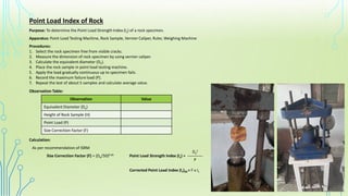 Point Load Index of Rock
Purpose: To determine the Point Load Strength Index (Is) of a rock specimen.
Apparatus: Point Load Testing Machine, Rock Sample, Vernier Caliper, Ruler, Weighing Machine
Procedures:
1. Select the rock specimen free from visible cracks.
2. Measure the dimension of rock specimen by using vernier caliper.
3. Calculate the equivalent diameter (De).
4. Place the rock sample in point load testing machine.
5. Apply the load gradually continuous up to specimen fails.
6. Record the maximum failure load (P).
7. Repeat the test of about 5 samples and calculate average value.
Observation Table:
Observation Value
Equivalent Diameter (De)
Height of Rock Sample (H)
Point Load (P)
Size Correction Factor (F)
Calculation:
As per recommendation of ISRM
Size Correction Factor (F) = (De/50)0.45 Point Load Strength Index (Is) = _______
Corrected Point Load Index (Is)50 = F x Is
De
2
P
 