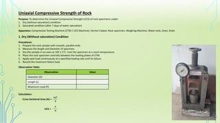 Uniaxial Compressive Strength of Rock
Purpose: To determine the Uniaxial Compressive Strength (UCS) of rock specimens under:
1. Dry (without saturation) condition
2. Saturated condition (after 7 days of water saturation)
Apparatus: Compressive Testing Machine (CTM / UCS Machine), Vernier Caliper, Rock specimen, Weighing Machine, Water tank, Oven, Ruler
Procedures:
1. Prepare the rock sample with smooth, parallel ends.
2. Measure the length and diameter of specimen.
3. Dry the sample in an oven at 105 ± 5°C. Cool the specimen at a room temperature.
4. Place the rock specimen centrally between the loading plates of CTM.
5. Apply axial load continuously at a specified loading rate until its failure.
6. Record the maximum failure load.
1. Dry (Without saturation) Condition
Observation Table:
Observation Value
Diameter (D)
Length (L)
Maximum Load (P)
Calculation:
Cross Sectional Area (A) = ______
πd2
4
UCS = ______
P
A
 