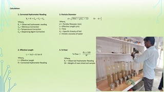 Calculation:
1. Corrected Hydrometer Reading
Rc = R + Cm + Ct ​− Cd
Where,
Rc = Observed hydrometer reading
Cm = Meniscus Correction
Ct = Temperature Correction
Cd = Dispersing Agent Correction
2. Effective Length
L = 16.3 – 0.164 R
Where,
L = Effective Length
R = Corrected Hydrometer Reading
3. Particle Diameter
d = 18𝑣𝐿 ÷ 𝑔 𝐺𝑠 − 1 𝑡
Where,
d = Particle Diameter (mm)
L= Effective Length (cm)
t= Time
Gs = Specific Gravity of Soil
v = Kinetic viscosity of water
4. % Finer
% Finer =
Where,
Rc = Observed Hydrometer Reading
W = Weight of oven dried soil sample
𝑅𝑐 𝑥 100
𝑊
Or d =
𝐿
𝑡
 