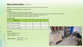 Water Content Analysis (IS 2720 Part 2)
Purpose: To determine the water (moisture) content of a soil sample by the oven-drying method.
Apparatus: Oven, Weighing machine, containers with lids
Procedure:
1. Clean the container, dry it and take a weigh with lid (M1).
2. Take a 25gm of soil sample passing through 425 IS sieve. Mixed with water and place in container, closed with lid. Take a weight (M2).
3. Keep the container (without lid) in an oven for 24 hours at temperature of 105-110°C ± 5°C.
4. Remove the container from oven and keep it with lid for natural cooling.
Observation 1 2 3
Mass of empty container (M1)
Mass of container + soil (M2)
Mass of container + dry soil (M3)
Observation Table:
Calculation:
Mass of water (Mw) = M2 – M3
Mass of solid (Ms) = M3 – M1
Water Content (w) = _____________________
Mass of water
Mass of solid
X 100
 
