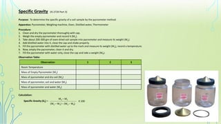 Specific Gravity (IS 2720 Part 3)
Purpose: To determine the specific gravity of a soil sample by the pycnometer method.
Apparatus: Pycnometer, Weighing machine, Oven, Distilled water, Thermometer
Procedure:
1. Clean and dry the pycnometer thoroughly with cap.
2. Weigh the empty pycnometer and record it (M1).
3. Take about 200-300 gm of oven dried soil sample into pycnometer and measure its weight (M2).
4. Add distilled water into it, close the cap and shake properly.
5. Fill the pycnometer with distilled water up to the mark and measure its weight (M3), record a temperature.
6. Now, empty the pycnometer, clean it and dry.
7. Fill the pycnometer with water only, close the cap and take a weight (M4).
Observation Table:
Calculation:
Specific Gravity (Gs) = _____________________________
M2 – M1
(W2 – W1) – (W3 – W4)
X 100
Observation 1 2 3
Room Temperature
Mass of Empty Pycnometer (M1)
Mass of pycnometer and dry soil (M2)
Mass of pycnometer, soil and water (M3)
Mass of pycnometer and water (M4)
 