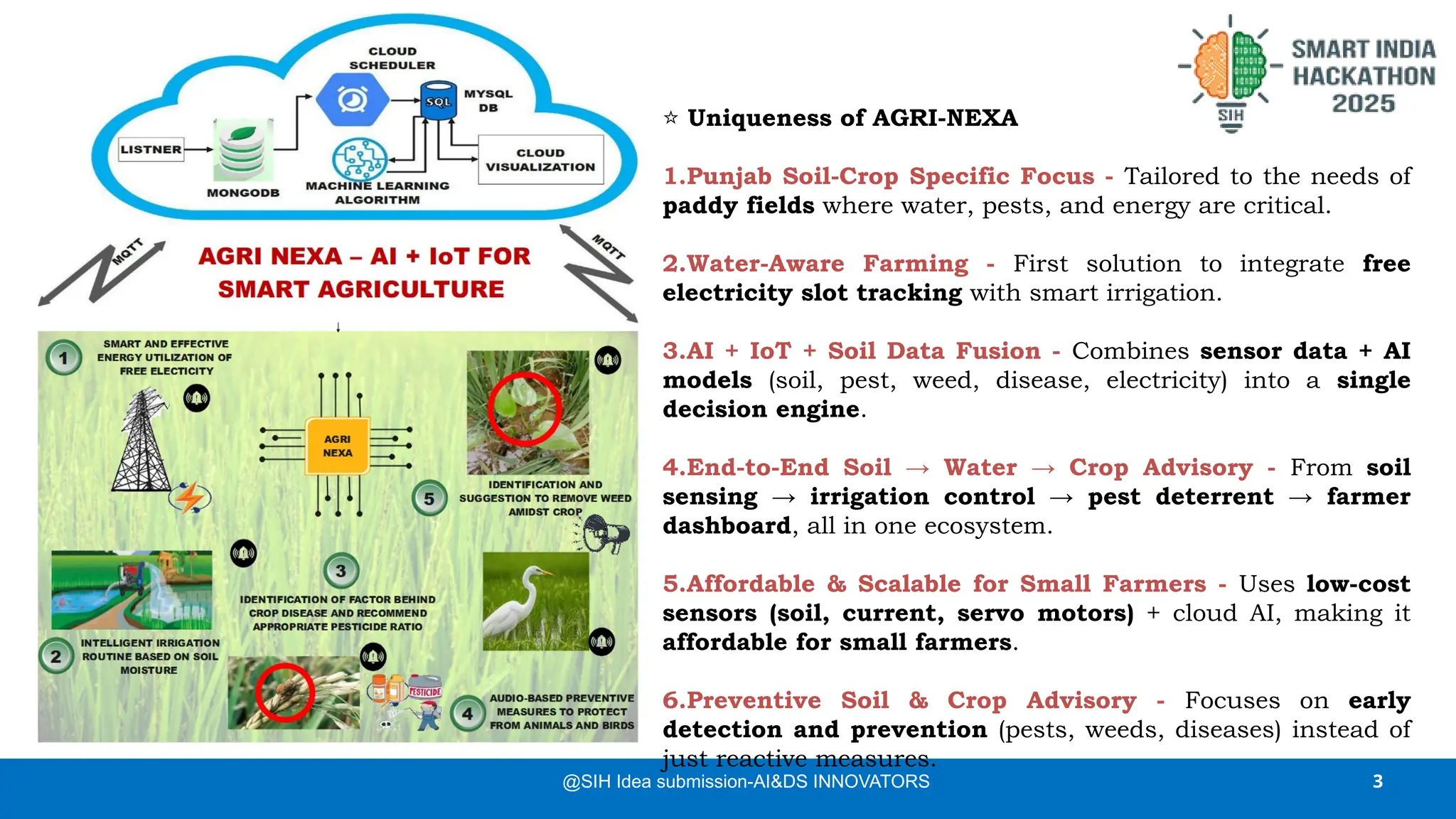 3
@SIH Idea submission-AI&DS INNOVATORS
⭐ Uniqueness of AGRI-NEXA
1.Punjab Soil-Crop Specific Focus - Tailored to the needs of
paddy fields where water, pests, and energy are critical.
2.Water-Aware Farming - First solution to integrate free
electricity slot tracking with smart irrigation.
3.AI + IoT + Soil Data Fusion - Combines sensor data + AI
models (soil, pest, weed, disease, electricity) into a single
decision engine.
4.End-to-End Soil → Water → Crop Advisory - From soil
sensing → irrigation control → pest deterrent → farmer
dashboard, all in one ecosystem.
5.Affordable & Scalable for Small Farmers - Uses low-cost
sensors (soil, current, servo motors) + cloud AI, making it
affordable for small farmers.
6.Preventive Soil & Crop Advisory - Focuses on early
detection and prevention (pests, weeds, diseases) instead of
just reactive measures.
 
