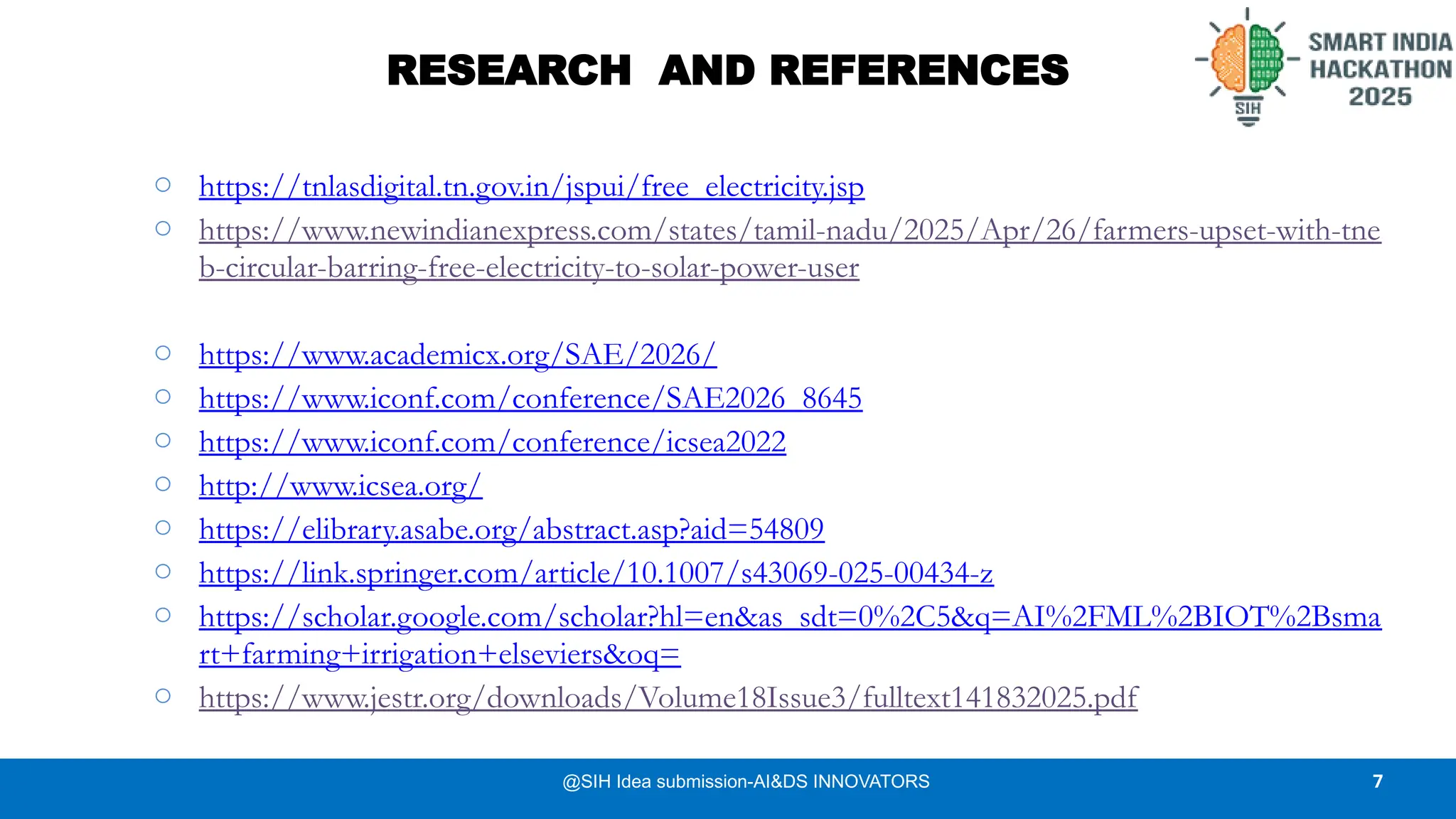 RESEARCH AND REFERENCES
7
o https://tnlasdigital.tn.gov.in/jspui/free_electricity.jsp
o https://www.newindianexpress.com/states/tamil-nadu/2025/Apr/26/farmers-upset-with-tne
b-circular-barring-free-electricity-to-solar-power-user
o https://www.academicx.org/SAE/2026/
o https://www.iconf.com/conference/SAE2026_8645
o https://www.iconf.com/conference/icsea2022
o http://www.icsea.org/
o https://elibrary.asabe.org/abstract.asp?aid=54809
o https://link.springer.com/article/10.1007/s43069-025-00434-z
o https://scholar.google.com/scholar?hl=en&as_sdt=0%2C5&q=AI%2FML%2BIOT%2Bsma
rt+farming+irrigation+elseviers&oq=
o https://www.jestr.org/downloads/Volume18Issue3/fulltext141832025.pdf
@SIH Idea submission-AI&DS INNOVATORS
 