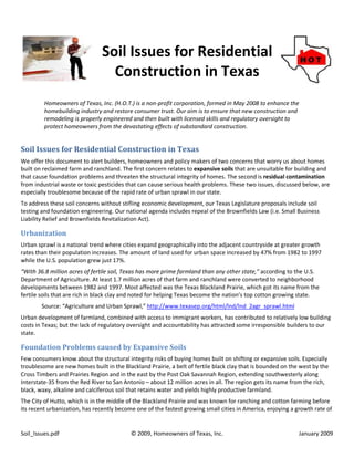 Soil Issues for Residential
                                 Construction in Texas
         Homeowners of Texas, Inc. (H.O.T.) is a non-profit corporation, formed in May 2008 to enhance the
         homebuilding industry and restore consumer trust. Our aim is to ensure that new construction and
         remodeling is properly engineered and then built with licensed skills and regulatory oversight to
         protect homeowners from the devastating effects of substandard construction.


Soil Issues for Residential Construction in Texas
We offer this document to alert builders, homeowners and policy makers of two concerns that worry us about homes
built on reclaimed farm and ranchland. The first concern relates to expansive soils that are unsuitable for building and
that cause foundation problems and threaten the structural integrity of homes. The second is residual contamination
from industrial waste or toxic pesticides that can cause serious health problems. These two issues, discussed below, are
especially troublesome because of the rapid rate of urban sprawl in our state.
To address these soil concerns without stifling economic development, our Texas Legislature proposals include soil
testing and foundation engineering. Our national agenda includes repeal of the Brownfields Law (i.e. Small Business
Liability Relief and Brownfields Revitalization Act).

Urbanization
Urban sprawl is a national trend where cities expand geographically into the adjacent countryside at greater growth
rates than their population increases. The amount of land used for urban space increased by 47% from 1982 to 1997
while the U.S. population grew just 17%.
“With 36.8 million acres of fertile soil, Texas has more prime farmland than any other state,” according to the U.S.
Department of Agriculture. At least 1.7 million acres of that farm and ranchland were converted to neighborhood
developments between 1982 and 1997. Most affected was the Texas Blackland Prairie, which got its name from the
fertile soils that are rich in black clay and noted for helping Texas become the nation’s top cotton growing state.
        Source: “Agriculture and Urban Sprawl,” http://www.texasep.org/html/lnd/lnd_2agr_sprawl.html
Urban development of farmland, combined with access to immigrant workers, has contributed to relatively low building
costs in Texas; but the lack of regulatory oversight and accountability has attracted some irresponsible builders to our
state.

Foundation Problems caused by Expansive Soils
Few consumers know about the structural integrity risks of buying homes built on shifting or expansive soils. Especially
troublesome are new homes built in the Blackland Prairie, a belt of fertile black clay that is bounded on the west by the
Cross Timbers and Prairies Region and in the east by the Post Oak Savannah Region, extending southwesterly along
Interstate-35 from the Red River to San Antonio – about 12 million acres in all. The region gets its name from the rich,
black, waxy, alkaline and calciferous soil that retains water and yields highly productive farmland.
The City of Hutto, which is in the middle of the Blackland Prairie and was known for ranching and cotton farming before
its recent urbanization, has recently become one of the fastest growing small cities in America, enjoying a growth rate of


Soil_Issues.pdf                            © 2009, Homeowners of Texas, Inc.                                 January 2009
 