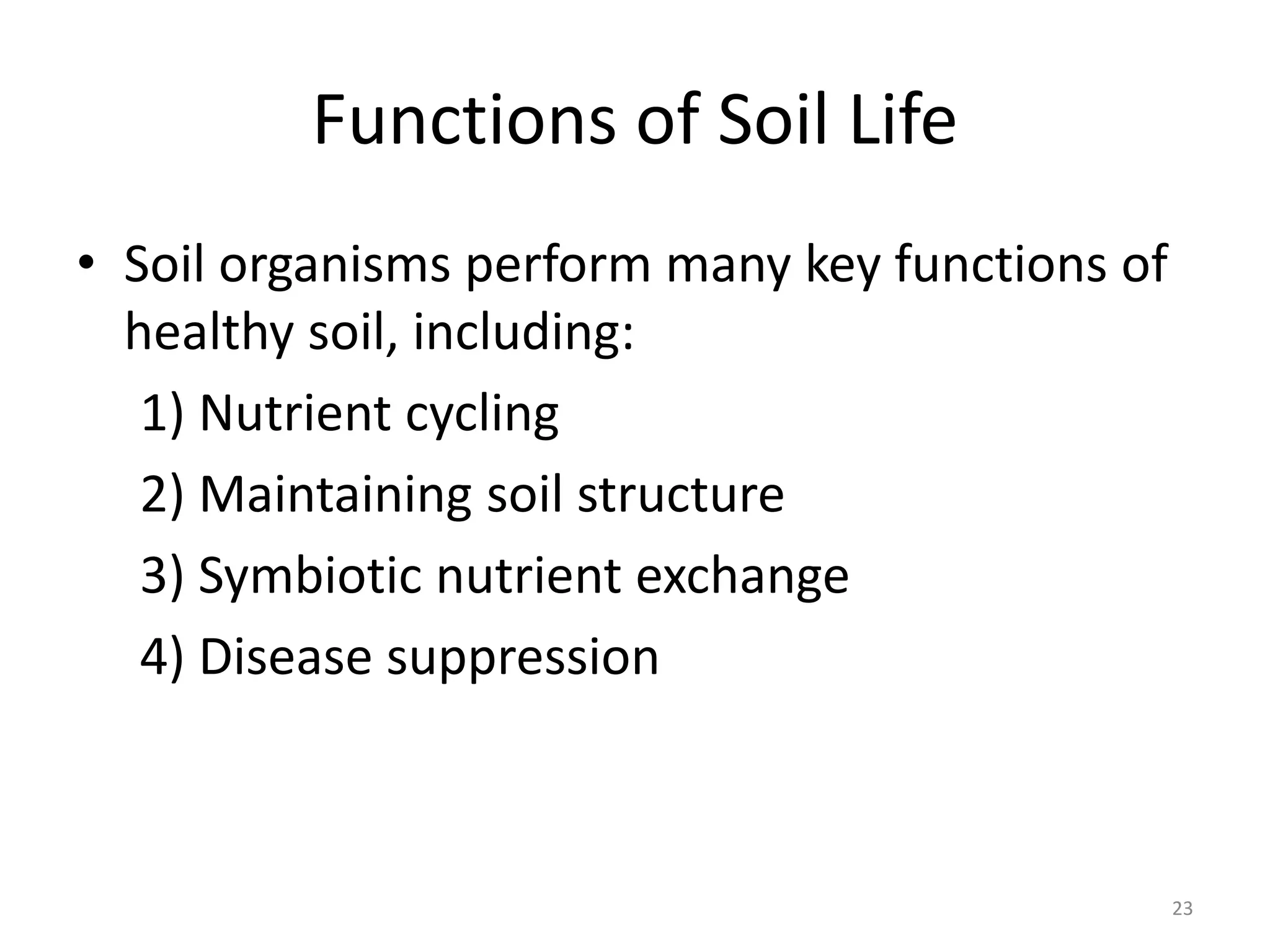 Functions of Soil Life
• Soil organisms perform many key functions of
healthy soil, including:
1) Nutrient cycling
2) Maintaining soil structure
3) Symbiotic nutrient exchange
4) Disease suppression
23
 