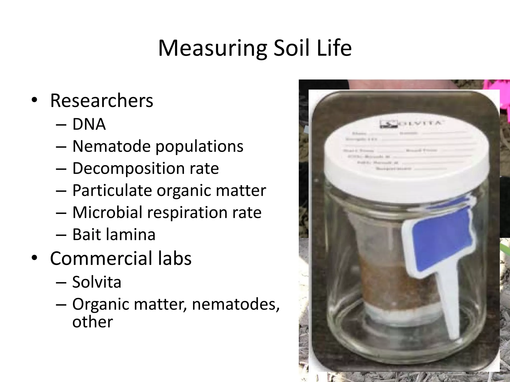 Measuring Soil Life
• Researchers
– DNA
– Nematode populations
– Decomposition rate
– Particulate organic matter
– Microbial respiration rate
– Bait lamina
• Commercial labs
– Solvita
– Organic matter, nematodes,
other
 