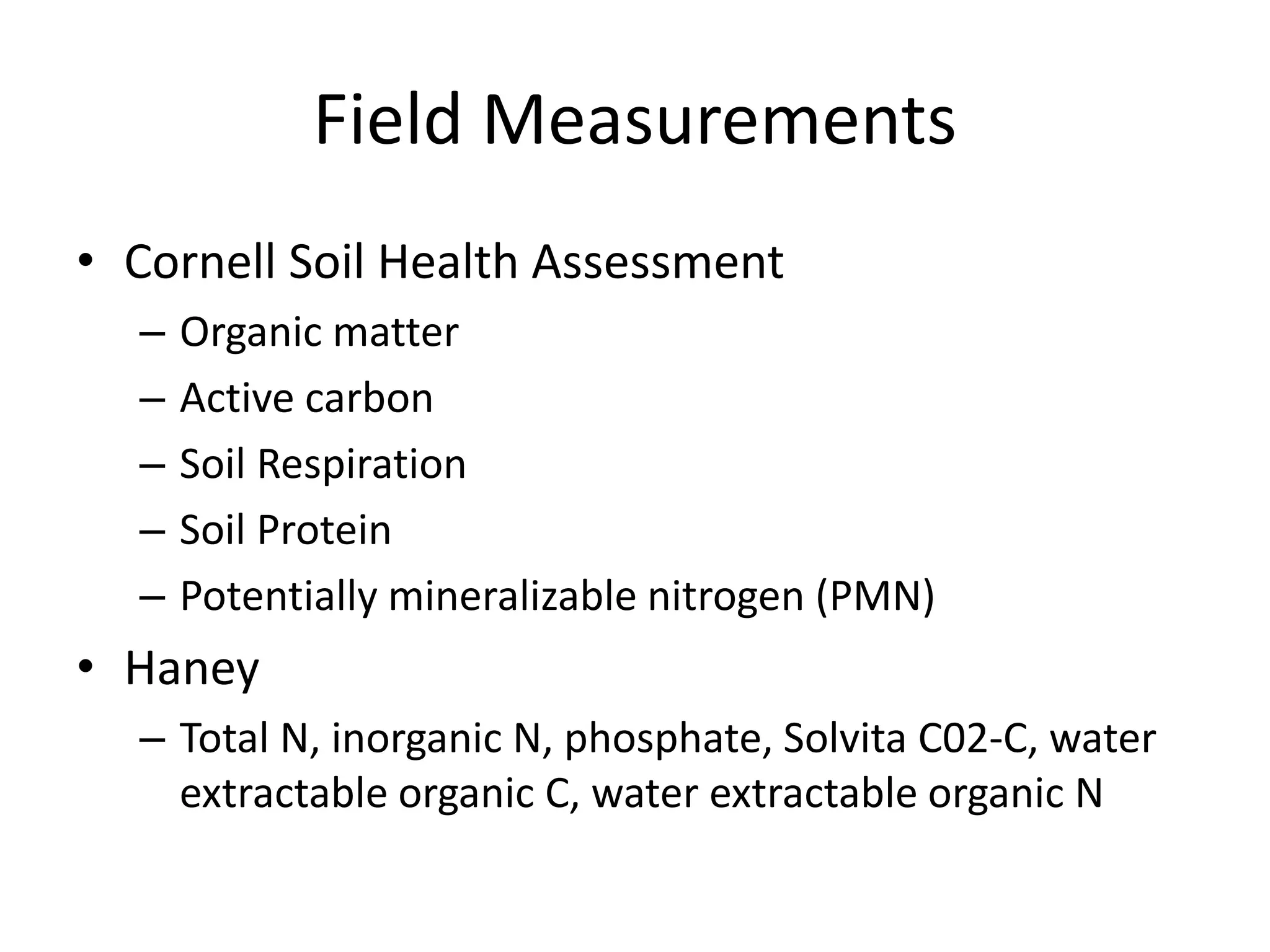 Field Measurements
• Cornell Soil Health Assessment
– Organic matter
– Active carbon
– Soil Respiration
– Soil Protein
– Potentially mineralizable nitrogen (PMN)
• Haney
– Total N, inorganic N, phosphate, Solvita C02-C, water
extractable organic C, water extractable organic N
 