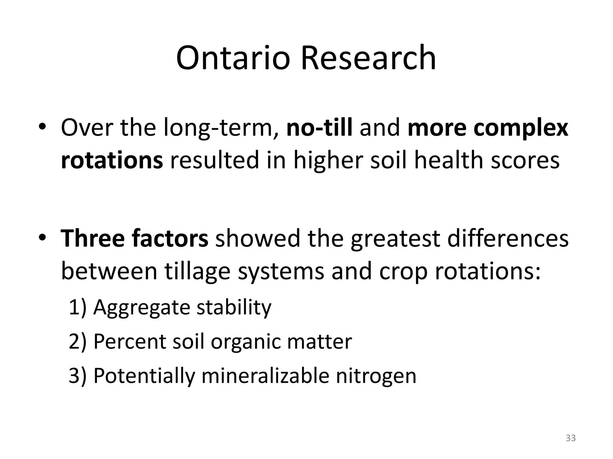 Ontario Research
33
• Over the long-term, no-till and more complex
rotations resulted in higher soil health scores
• Three factors showed the greatest differences
between tillage systems and crop rotations:
1) Aggregate stability
2) Percent soil organic matter
3) Potentially mineralizable nitrogen
 