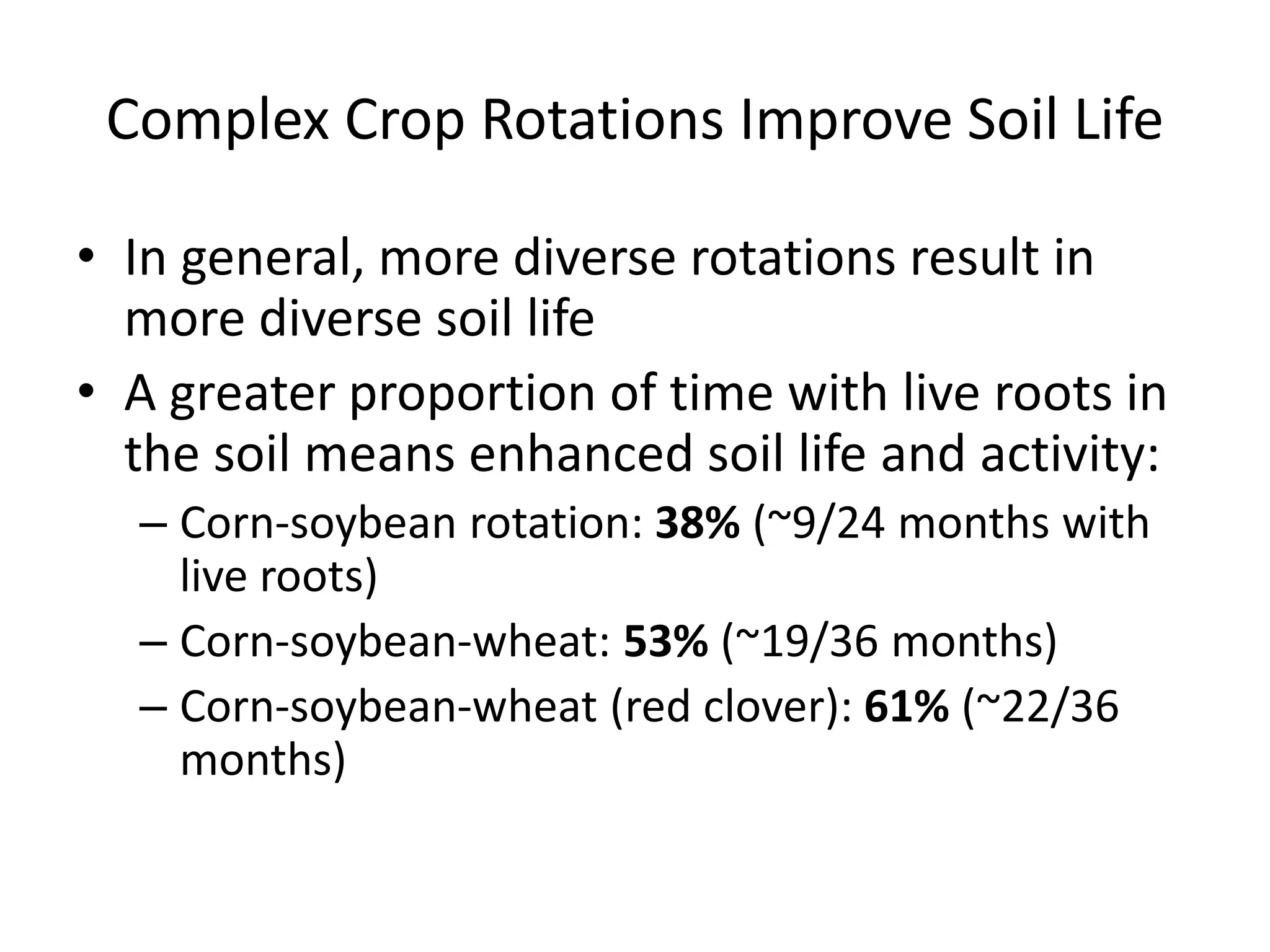 Complex Crop Rotations Improve Soil Life
• In general, more diverse rotations result in
more diverse soil life
• A greater proportion of time with live roots in
the soil means enhanced soil life and activity:
– Corn-soybean rotation: 38% (~9/24 months with
live roots)
– Corn-soybean-wheat: 53% (~19/36 months)
– Corn-soybean-wheat (red clover): 61% (~22/36
months)
 