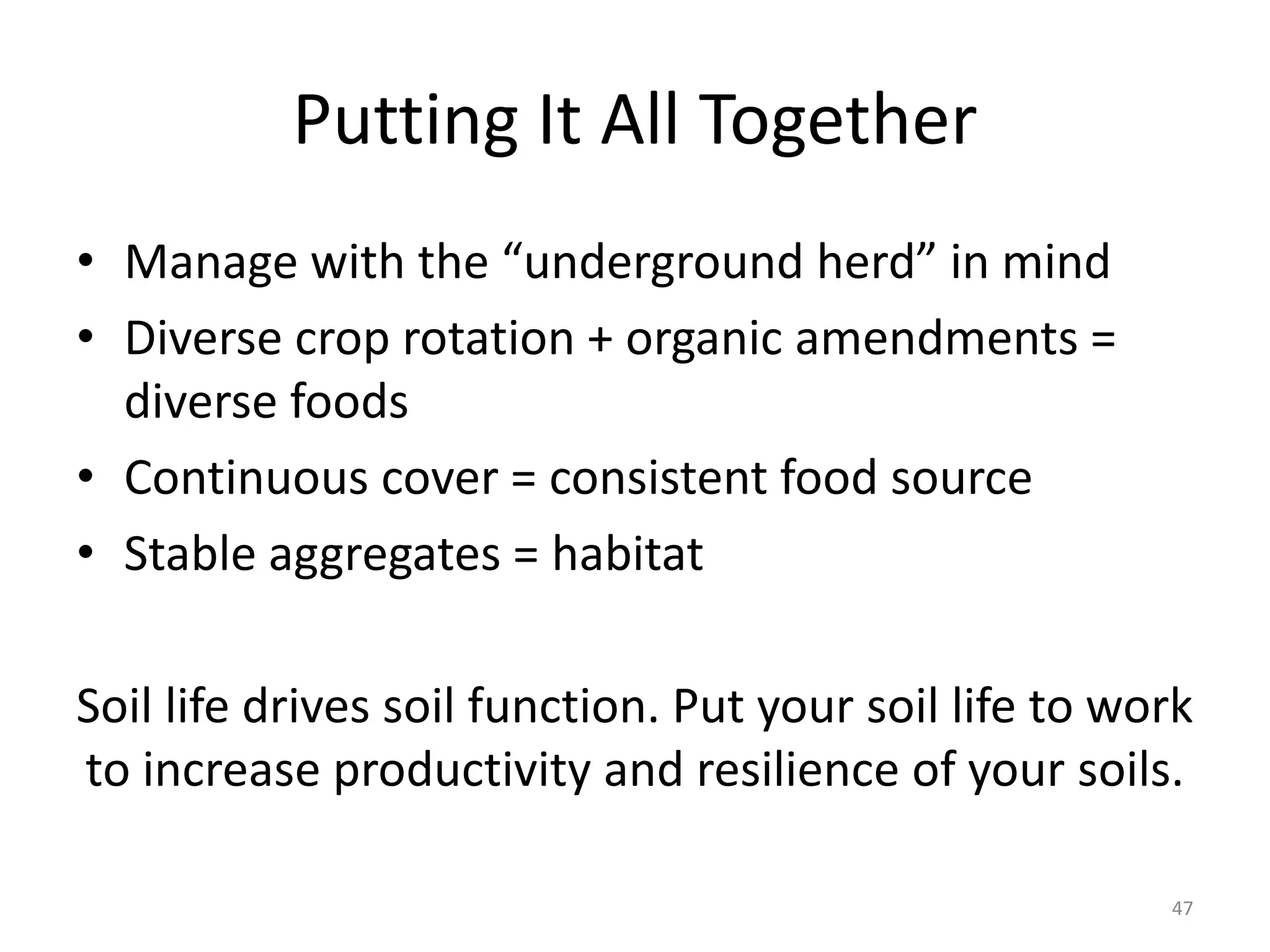 Putting It All Together
• Manage with the “underground herd” in mind
• Diverse crop rotation + organic amendments =
diverse foods
• Continuous cover = consistent food source
• Stable aggregates = habitat
Soil life drives soil function. Put your soil life to work
to increase productivity and resilience of your soils.
47
 