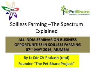 Soilless Farming –The Spectrum
Explained
By Lt Cdr CV Prakash (retd)
Founder “The Pet Bharo Project”
ALL INDIA SEMINAR ON BUSINESS
OPPORTUNITIES IN SOILLESS FARMING
07TH MAY 2016, MUMBAI
 